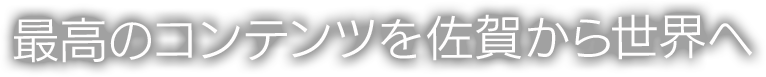 最高のコンテンツを 佐賀から世界へ
